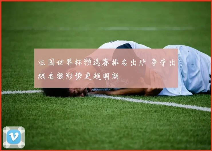 法国世界杯预选赛排名出炉 争夺出线名额形势更趋明朗