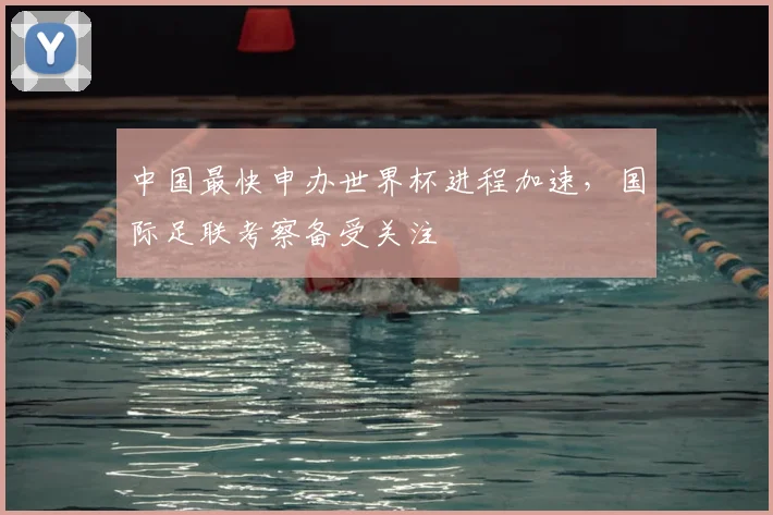 中国最快申办世界杯进程加速，国际足联考察备受关注