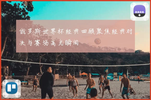 俄罗斯世界杯经典回顾聚焦经典对决与赛场高光瞬间