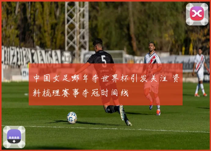 中国女足哪年夺世界杯引发关注 资料梳理赛事夺冠时间线