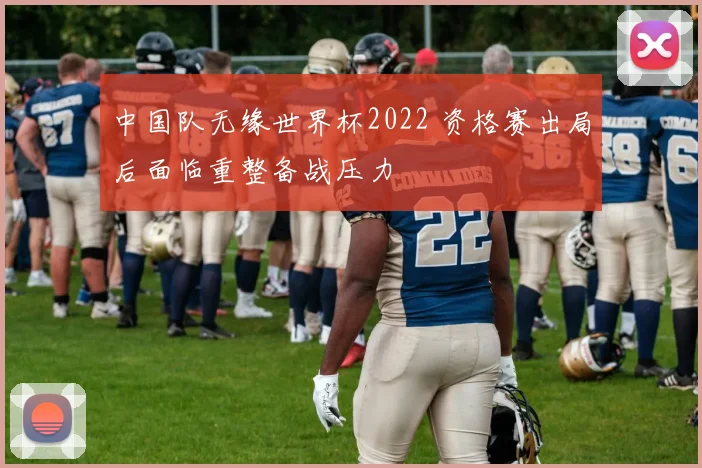 中国队无缘世界杯2022 资格赛出局后面临重整备战压力