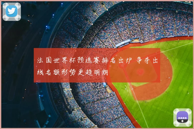 法国世界杯预选赛排名出炉 争夺出线名额形势更趋明朗