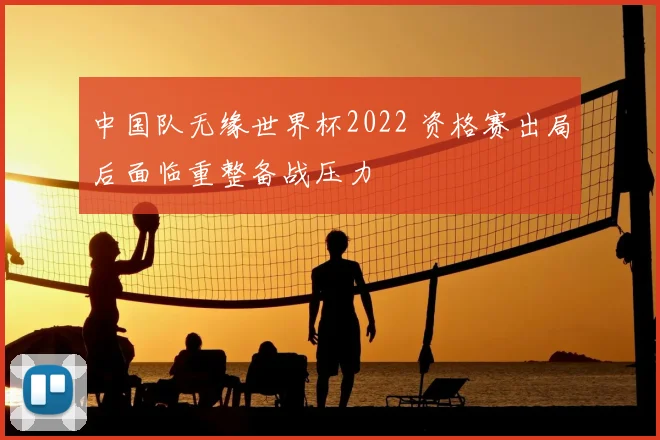 中国队无缘世界杯2022 资格赛出局后面临重整备战压力
