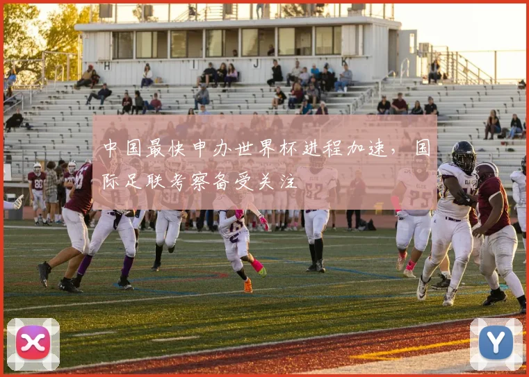 中国最快申办世界杯进程加速，国际足联考察备受关注