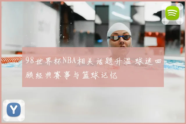 98世界杯NBA相关话题升温 球迷回顾经典赛事与篮球记忆