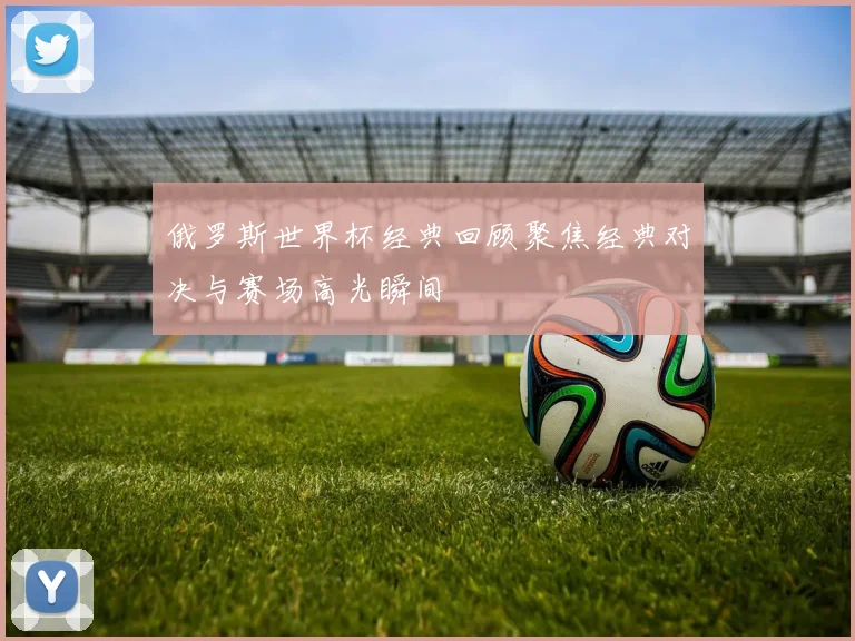 俄罗斯世界杯经典回顾聚焦经典对决与赛场高光瞬间