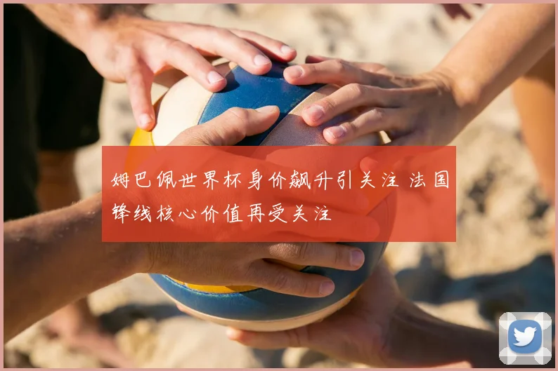 姆巴佩世界杯身价飙升引关注 法国锋线核心价值再受关注