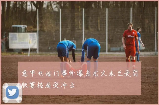 意甲电话门事件曝光尤文米兰受罚联赛格局受冲击