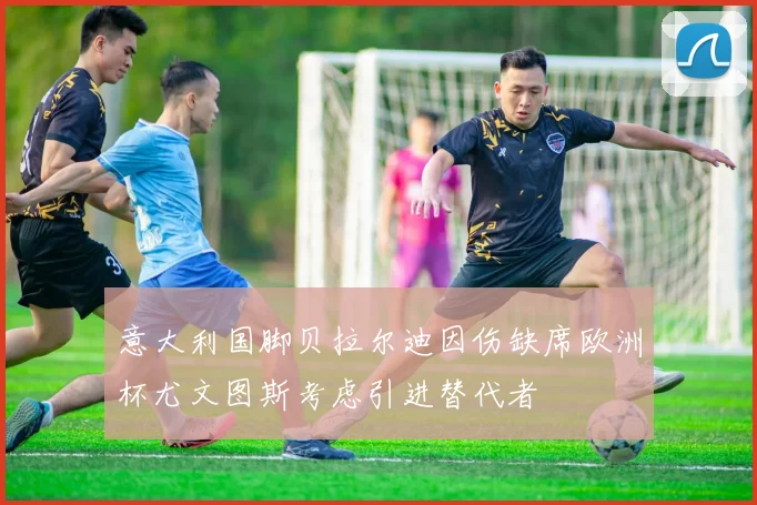 意大利国脚贝拉尔迪因伤缺席欧洲杯尤文图斯考虑引进替代者