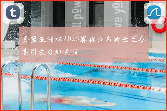 男篮亚洲杯2025赛程公布新西兰参赛引发分组关注