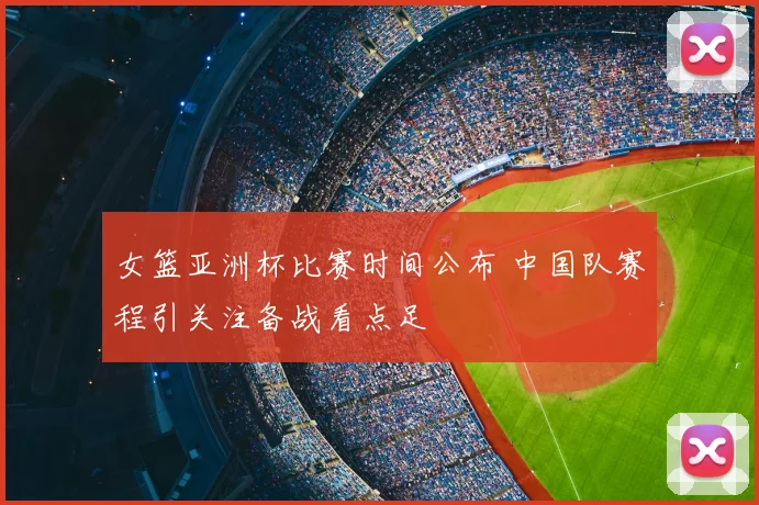 女篮亚洲杯比赛时间公布 中国队赛程引关注备战看点足