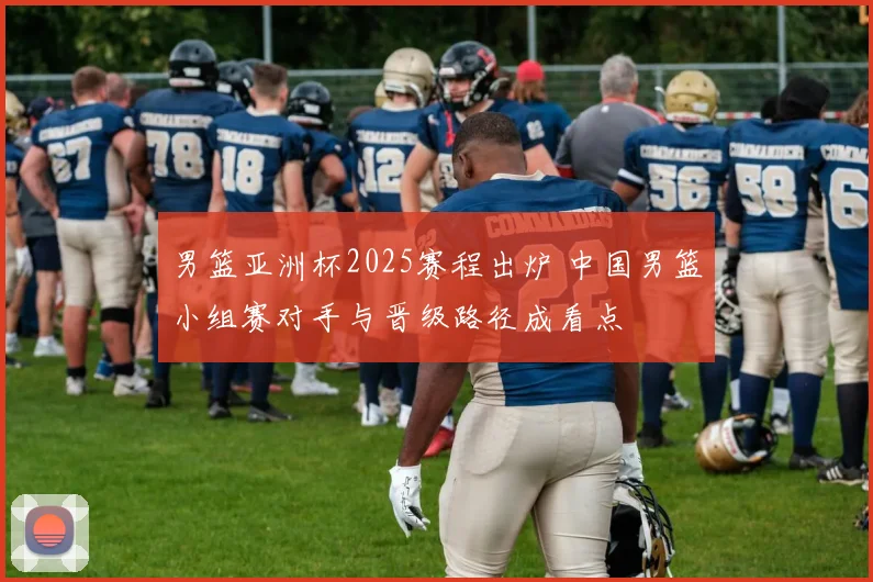 男篮亚洲杯2025赛程出炉 中国男篮小组赛对手与晋级路径成看点