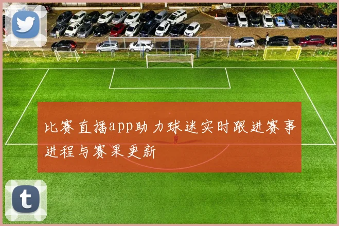 比赛直播app助力球迷实时跟进赛事进程与赛果更新