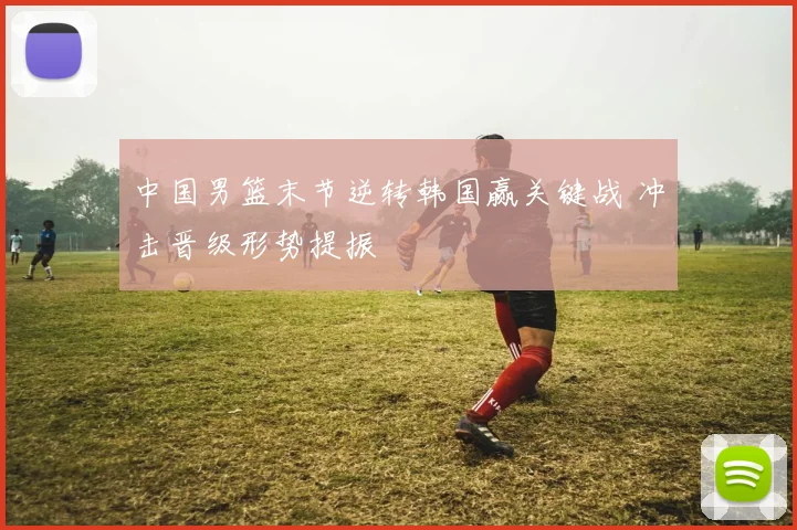 中国男篮末节逆转韩国赢关键战 冲击晋级形势提振