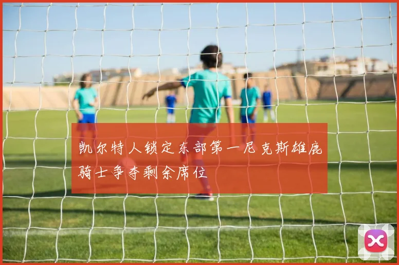 凯尔特人锁定东部第一尼克斯雄鹿骑士争夺剩余席位