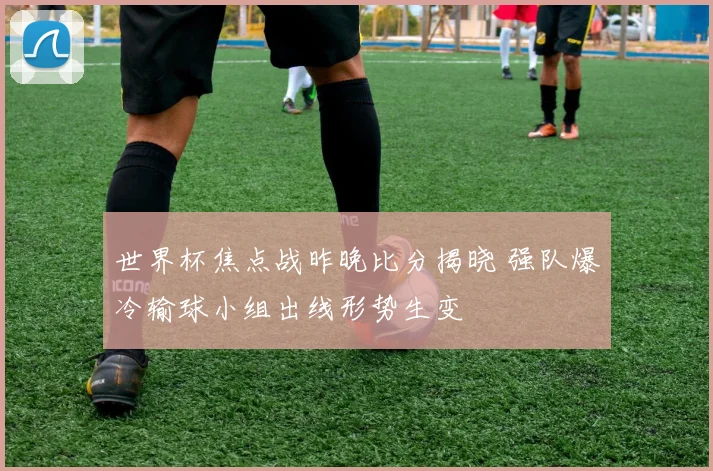 世界杯焦点战昨晚比分揭晓 强队爆冷输球小组出线形势生变