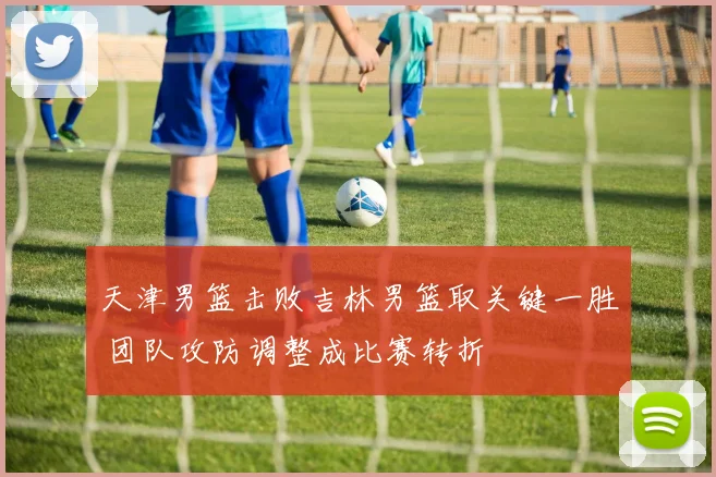 天津男篮击败吉林男篮取关键一胜 团队攻防调整成比赛转折