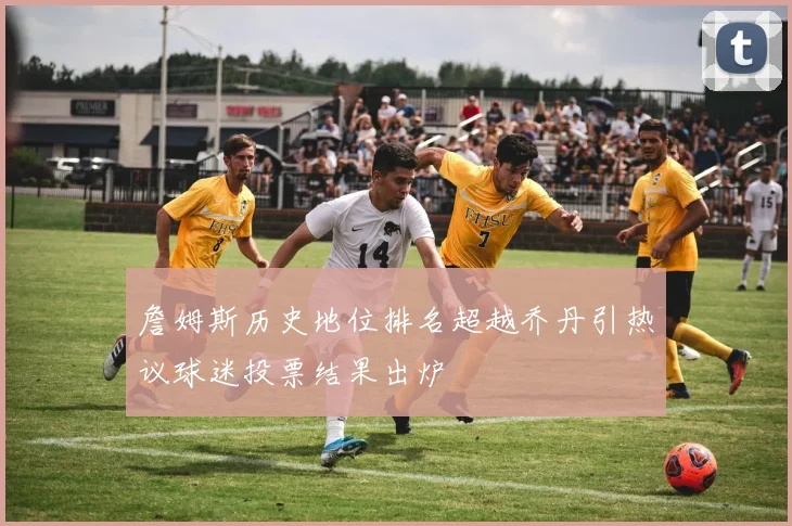 詹姆斯历史地位排名超越乔丹引热议球迷投票结果出炉