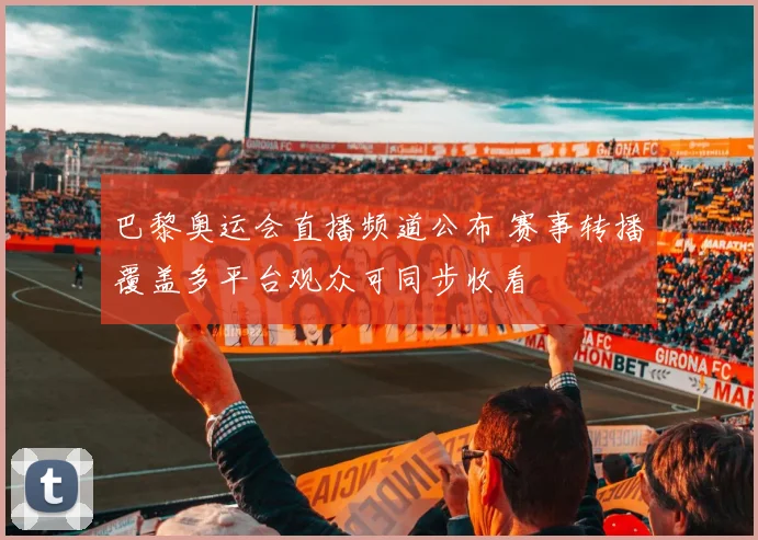 巴黎奥运会直播频道公布 赛事转播覆盖多平台观众可同步收看