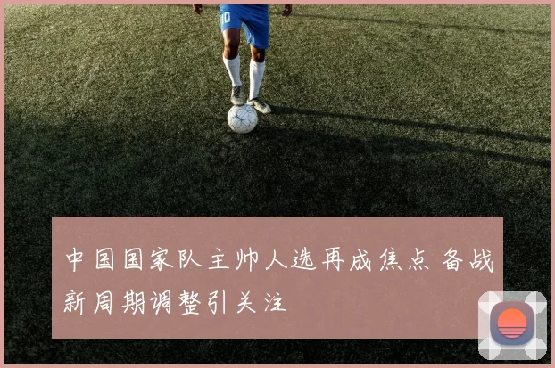 中国国家队主帅人选再成焦点 备战新周期调整引关注