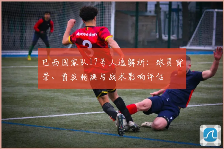 巴西国家队17号人选解析：球员背景、首发轮换与战术影响评估