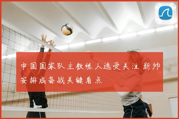 中国国家队主教练人选受关注 新帅安排成备战关键看点