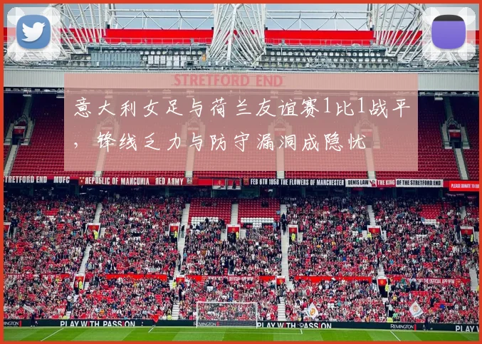 意大利女足与荷兰友谊赛1比1战平，锋线乏力与防守漏洞成隐忧