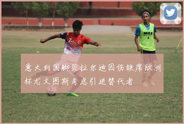意大利国脚贝拉尔迪因伤缺席欧洲杯尤文图斯考虑引进替代者