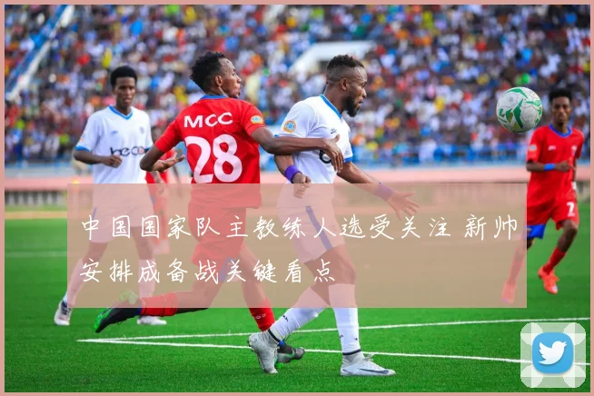 中国国家队主教练人选受关注 新帅安排成备战关键看点