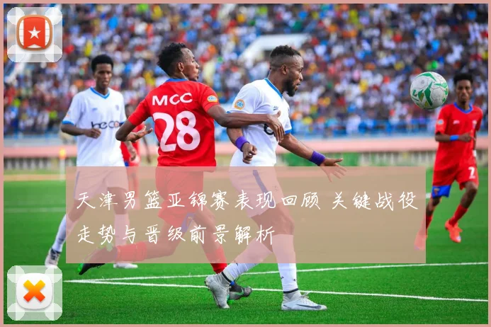 天津男篮亚锦赛表现回顾 关键战役走势与晋级前景解析