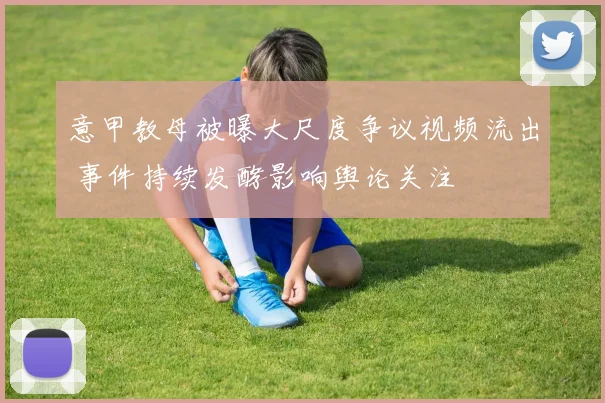 意甲教母被曝大尺度争议视频流出 事件持续发酵影响舆论关注