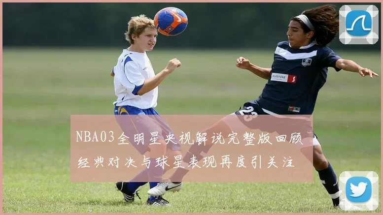 NBA03全明星央视解说完整版回顾 经典对决与球星表现再度引关注