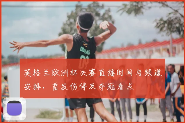英格兰欧洲杯决赛直播时间与频道安排、首发伤停及夺冠看点