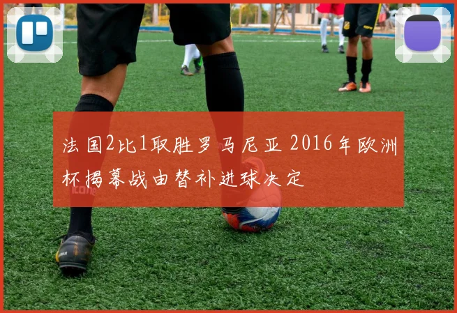 法国2比1取胜罗马尼亚 2016年欧洲杯揭幕战由替补进球决定