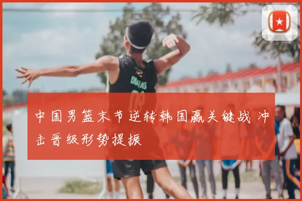 中国男篮末节逆转韩国赢关键战 冲击晋级形势提振