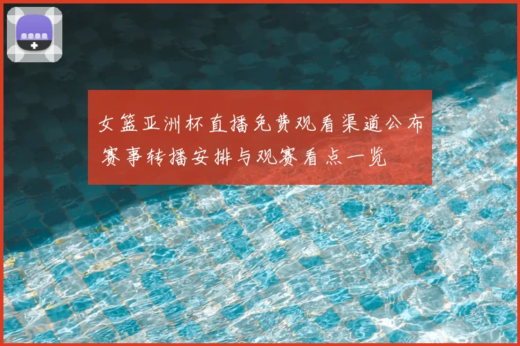 女篮亚洲杯直播免费观看渠道公布 赛事转播安排与观赛看点一览