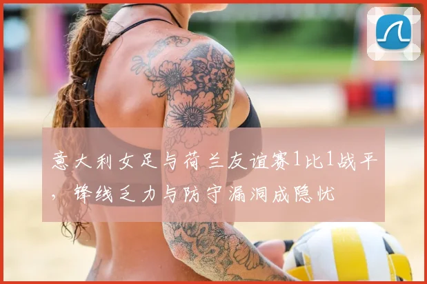 意大利女足与荷兰友谊赛1比1战平，锋线乏力与防守漏洞成隐忧